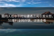 圈内人在中午时分遭遇丑闻引发众怒，51爆料全网炸锅，详情查看