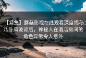 【紧急】蘑菇影视在线观看深度揭秘：八卦风波背后，神秘人在酒店房间的角色异常令人意外
