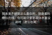 我本来不想说这么直白的，别急着吐槽91在线，你可能只是封面信息量没调对（建议收藏）