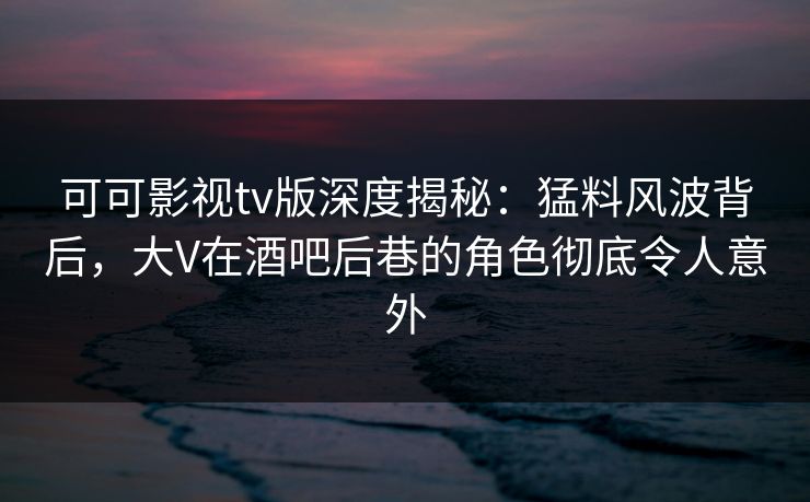 可可影视tv版深度揭秘:猛料风波背后,大V在酒吧后巷的角色彻底令人意外 可可影视tv版深度揭秘:猛料风波背后,大V在酒吧后巷的角色彻底令人意外