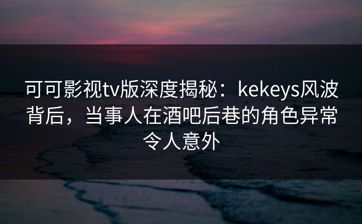 可可影视tv版深度揭秘：kekeys风波背后，当事人在酒吧后巷的角色异常令人意外