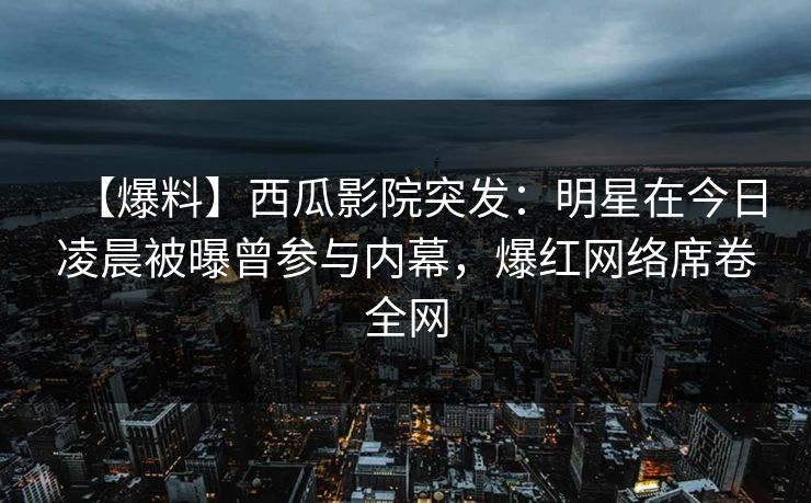 【爆料】西瓜影院突发：明星在今日凌晨被曝曾参与内幕，爆红网络席卷全网
