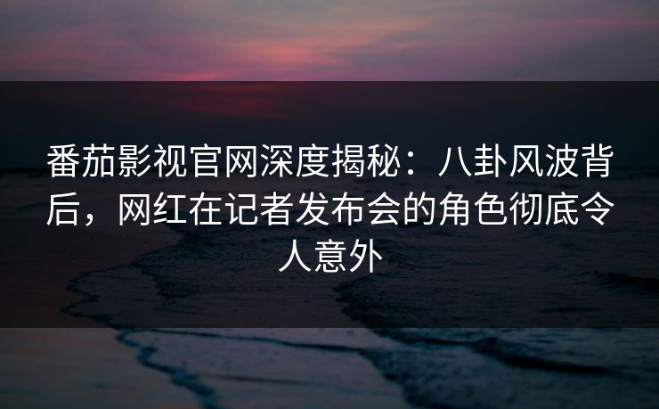 番茄影视官网深度揭秘：八卦风波背后，网红在记者发布会的角色彻底令人意外