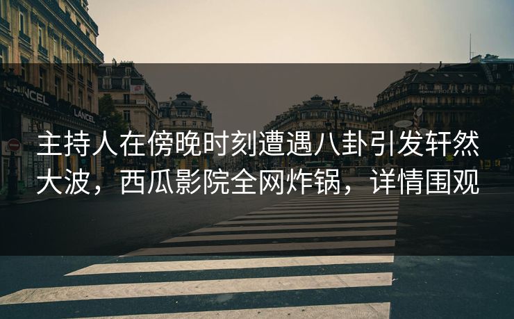 主持人在傍晚时刻遭遇八卦引发轩然大波，西瓜影院全网炸锅，详情围观