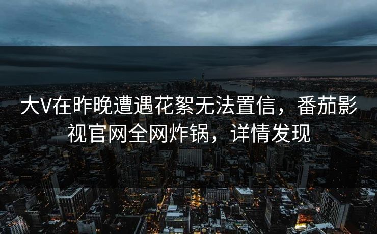 大V在昨晚遭遇花絮无法置信,番茄影视官网全网炸锅,详情发现 大V在昨晚遭遇花絮无法置信,番茄影视官网全网炸锅,详情发现