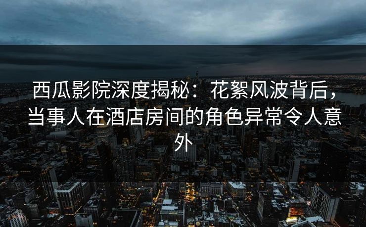西瓜影院深度揭秘：花絮风波背后，当事人在酒店房间的角色异常令人意外