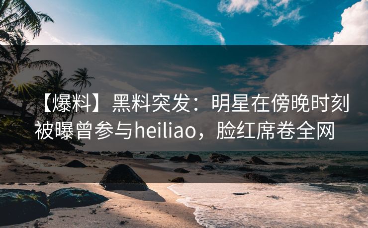 【爆料】黑料突发:明星在傍晚时刻被曝曾参与heiliao,脸红席卷全网 【爆料】黑料突发:明星在傍晚时刻被曝曾参与heiliao,脸红席卷全网
