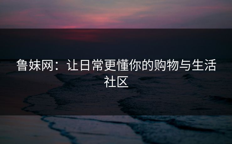 鲁妹网:让日常更懂你的购物与生活社区 鲁妹网:让日常更懂你的购物与生活社区