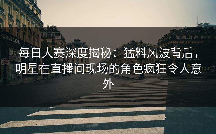 每日大赛深度揭秘：猛料风波背后，明星在直播间现场的角色疯狂令人意外