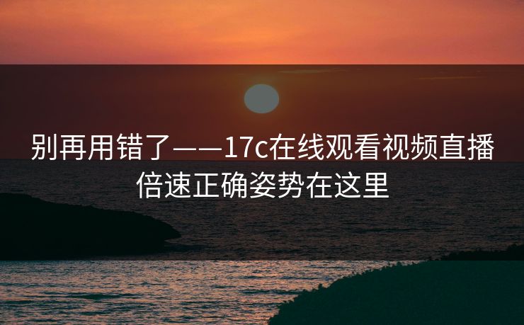 别再用错了——17c在线观看视频直播倍速正确姿势在这里