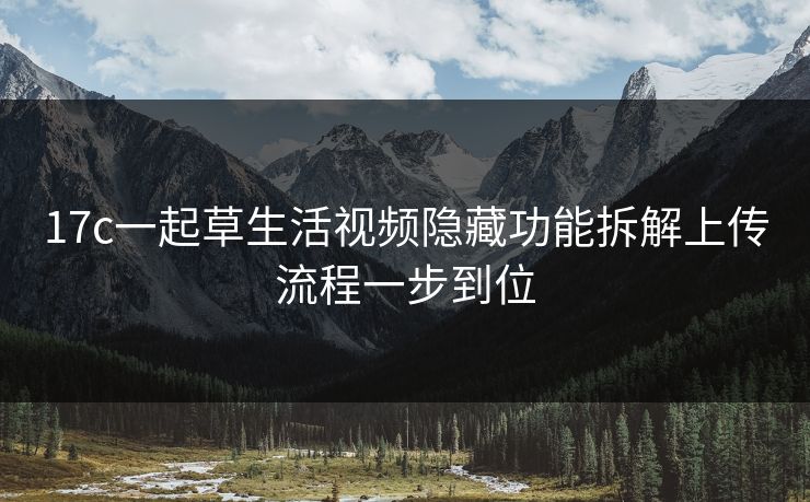 17c一起草生活视频隐藏功能拆解上传流程一步到位