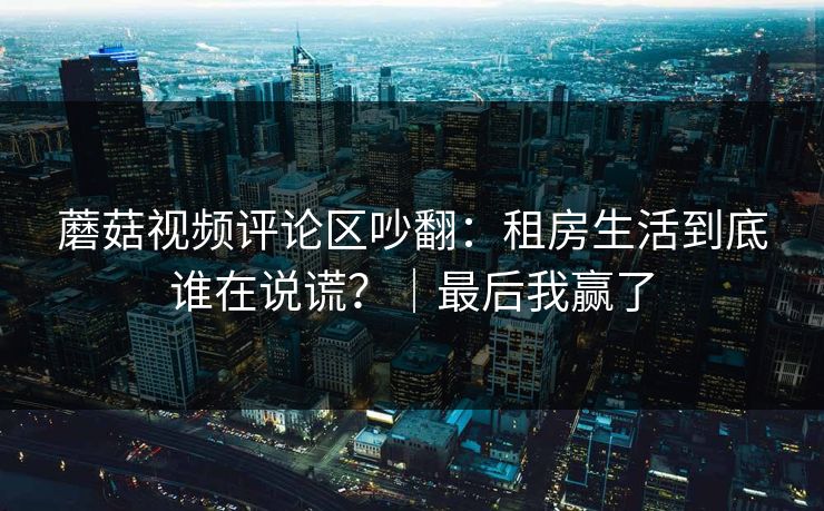 蘑菇视频评论区吵翻：租房生活到底谁在说谎？｜最后我赢了