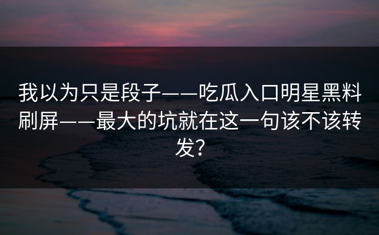我以为只是段子——吃瓜入口明星黑料刷屏——最大的坑就在这一句该不该转发? 我以为只是段子——吃瓜入口明星黑料刷屏——最大的坑就在这一句该不该转发?