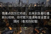 我差点因为它劝退，后来别急着吐槽新91视频，你可能只是清晰度设置没调对（看完你就懂）