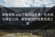草莓视频.app下载网站免费：在合规与体验之间，解锁高效的免费资源之旅