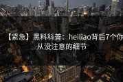 【紧急】黑料科普：heiliao背后7个你从没注意的细节