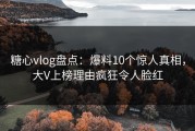 糖心vlog盘点：爆料10个惊人真相，大V上榜理由疯狂令人脸红