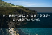 富二代精产国品2.3.0官网正版体验：匠心铸就的正品力作