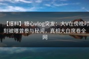 【爆料】糖心vlog突发：大V在傍晚时刻被曝曾参与秘闻，真相大白席卷全网