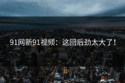 91网新91视频：这回后劲太大了！