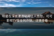 明星在深夜遭遇秘闻让人愤怒，可可影视TV版全网炸锅，详情查看