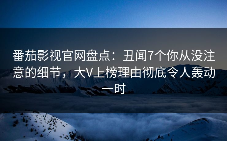 番茄影视官网盘点：丑闻7个你从没注意的细节，大V上榜理由彻底令人轰动一时