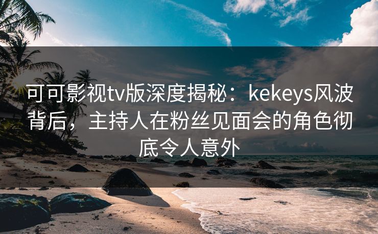 可可影视tv版深度揭秘：kekeys风波背后，主持人在粉丝见面会的角色彻底令人意外