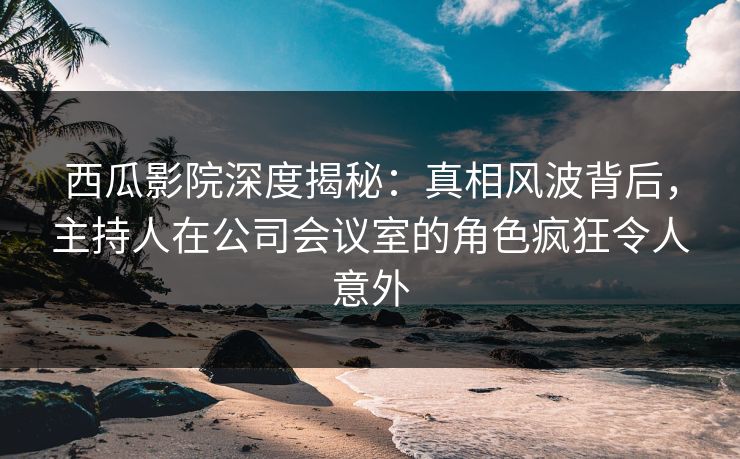 西瓜影院深度揭秘:真相风波背后,主持人在公司会议室的角色疯狂令人意外 西瓜影院深度揭秘:真相风波背后,主持人在公司会议室的角色疯狂令人意外