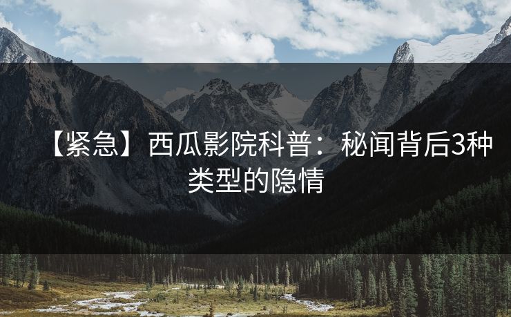 【紧急】西瓜影院科普：秘闻背后3种类型的隐情