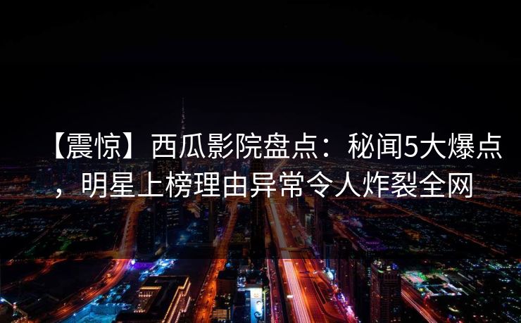 【震惊】西瓜影院盘点:秘闻5大爆点,明星上榜理由异常令人炸裂全网 【震惊】西瓜影院盘点:秘闻5大爆点,明星上榜理由异常令人炸裂全网