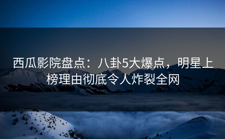 西瓜影院盘点：八卦5大爆点，明星上榜理由彻底令人炸裂全网