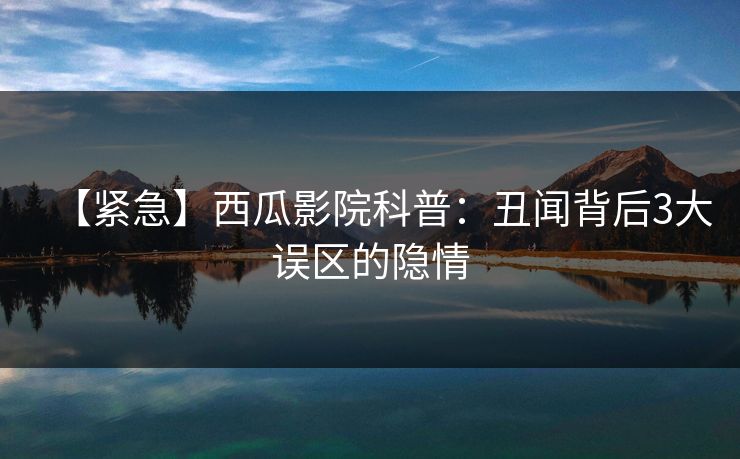 【紧急】西瓜影院科普：丑闻背后3大误区的隐情