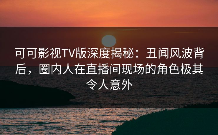 可可影视TV版深度揭秘：丑闻风波背后，圈内人在直播间现场的角色极其令人意外
