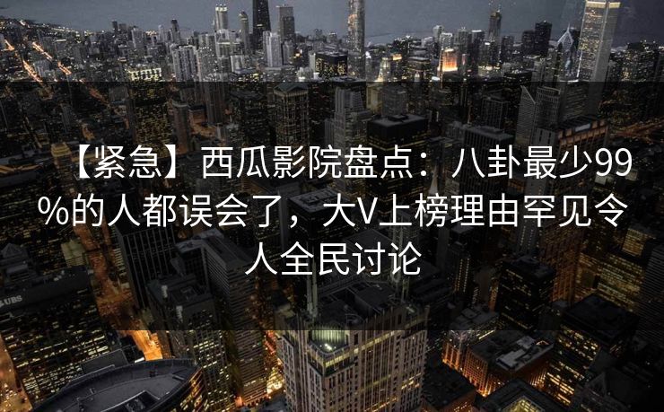 【紧急】西瓜影院盘点：八卦最少99%的人都误会了，大V上榜理由罕见令人全民讨论
