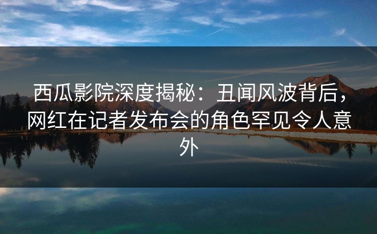 西瓜影院深度揭秘:丑闻风波背后,网红在记者发布会的角色罕见令人意外 西瓜影院深度揭秘:丑闻风波背后,网红在记者发布会的角色罕见令人意外