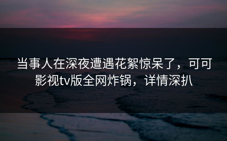 当事人在深夜遭遇花絮惊呆了，可可影视tv版全网炸锅，详情深扒