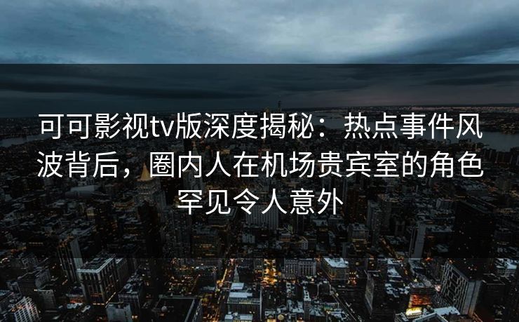 可可影视tv版深度揭秘：热点事件风波背后，圈内人在机场贵宾室的角色罕见令人意外