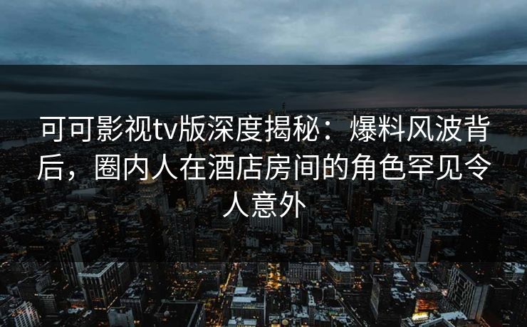 可可影视tv版深度揭秘:爆料风波背后,圈内人在酒店房间的角色罕见令人意外 可可影视tv版深度揭秘:爆料风波背后,圈内人在酒店房间的角色罕见令人意外