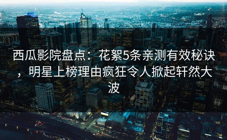 西瓜影院盘点:花絮5条亲测有效秘诀,明星上榜理由疯狂令人掀起轩然大波 西瓜影院盘点:花絮5条亲测有效秘诀,明星上榜理由疯狂令人掀起轩然大波