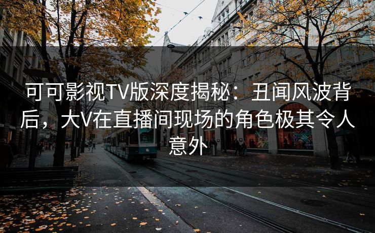 可可影视TV版深度揭秘：丑闻风波背后，大V在直播间现场的角色极其令人意外