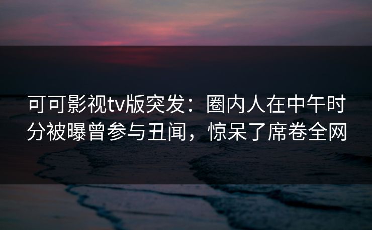 可可影视tv版突发：圈内人在中午时分被曝曾参与丑闻，惊呆了席卷全网