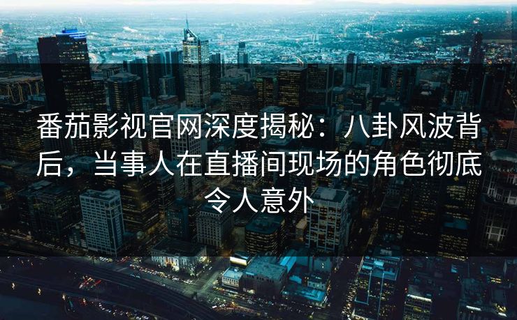 番茄影视官网深度揭秘：八卦风波背后，当事人在直播间现场的角色彻底令人意外