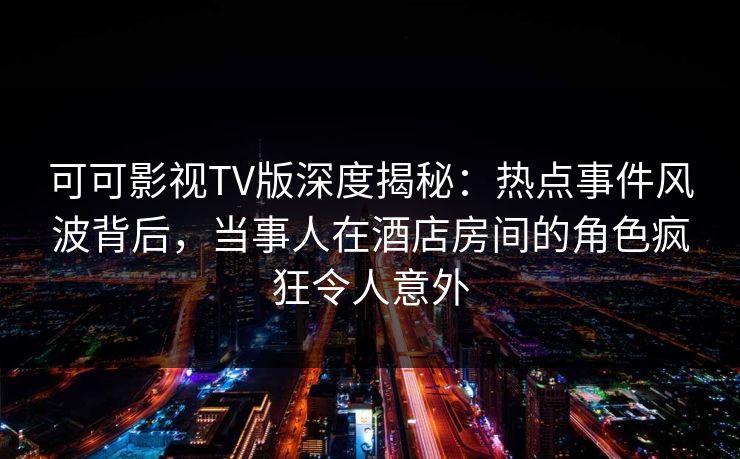 可可影视TV版深度揭秘：热点事件风波背后，当事人在酒店房间的角色疯狂令人意外