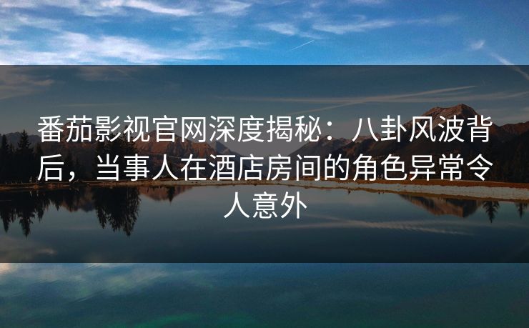 番茄影视官网深度揭秘：八卦风波背后，当事人在酒店房间的角色异常令人意外