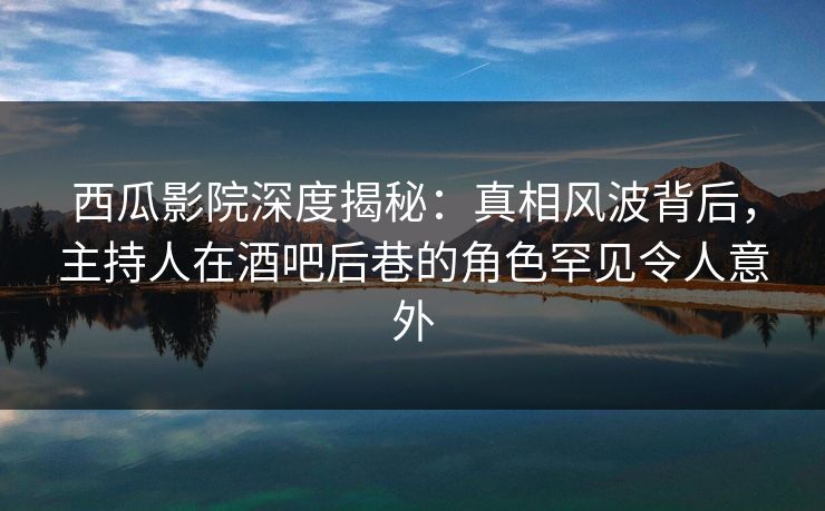 西瓜影院深度揭秘：真相风波背后，主持人在酒吧后巷的角色罕见令人意外