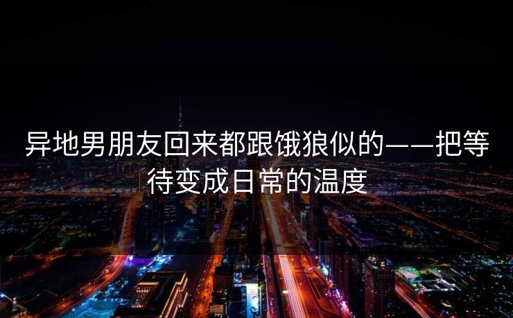 异地男朋友回来都跟饿狼似的——把等待变成日常的温度 异地男朋友回来都跟饿狼似的——把等待变成日常的温度