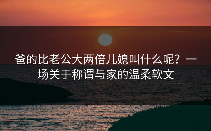 爸的比老公大两倍儿媳叫什么呢？一场关于称谓与家的温柔软文