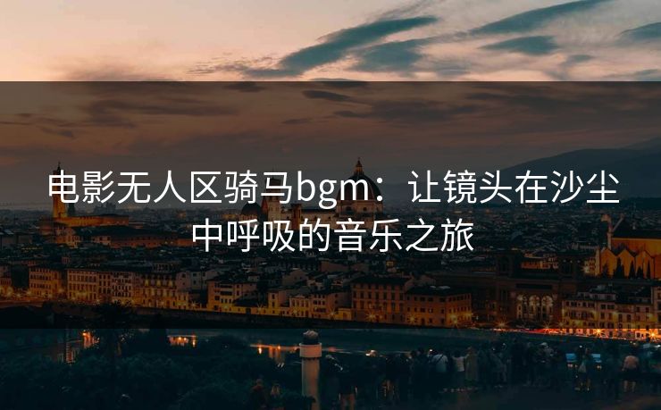 电影无人区骑马bgm:让镜头在沙尘中呼吸的音乐之旅 电影无人区骑马bgm:让镜头在沙尘中呼吸的音乐之旅