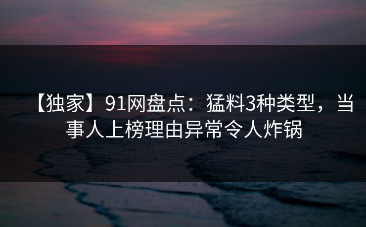 【独家】91网盘点：猛料3种类型，当事人上榜理由异常令人炸锅