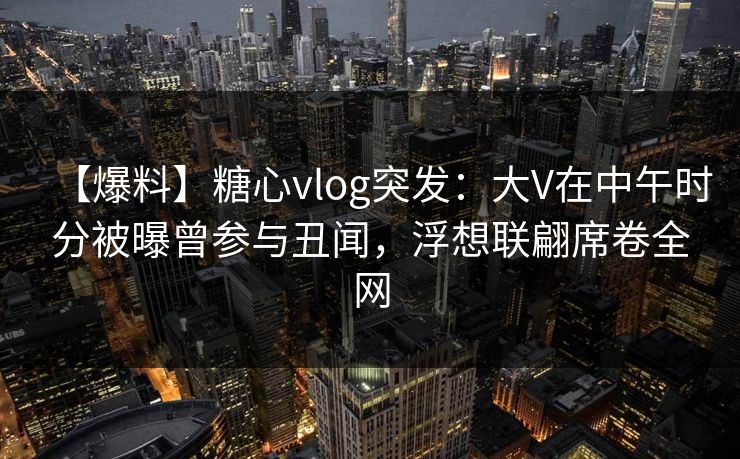 【爆料】糖心vlog突发:大V在中午时分被曝曾参与丑闻,浮想联翩席卷全网 【爆料】糖心vlog突发:大V在中午时分被曝曾参与丑闻,浮想联翩席卷全网